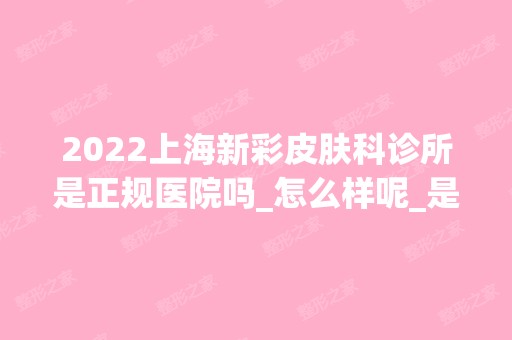 2024上海新彩皮肤科诊所是正规医院吗_怎么样呢_是公立医院吗