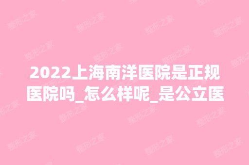 2024上海南洋医院是正规医院吗_怎么样呢_是公立医院吗