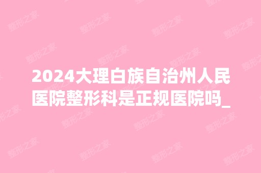 2024大理白族自治州人民医院整形科是正规医院吗_怎么样呢_是公立医院吗