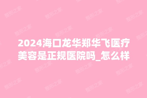 2024海口龙华郑华飞医疗美容是正规医院吗_怎么样呢_是公立医院吗