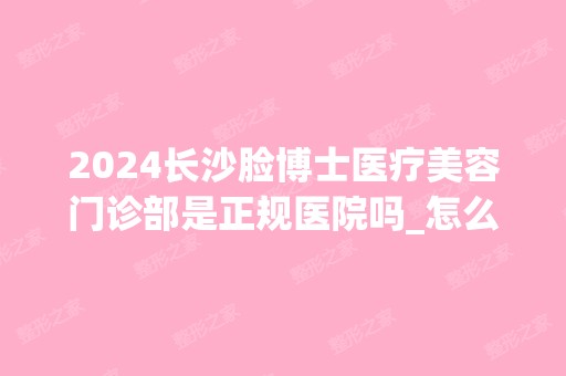 2024长沙脸博士医疗美容门诊部是正规医院吗_怎么样呢_是公立医院吗