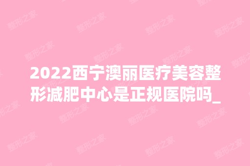 2024西宁澳丽医疗美容整形减肥中心是正规医院吗_怎么样呢_是公立医院吗