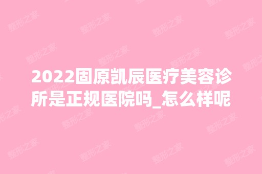 2024固原凯辰医疗美容诊所是正规医院吗_怎么样呢_是公立医院吗