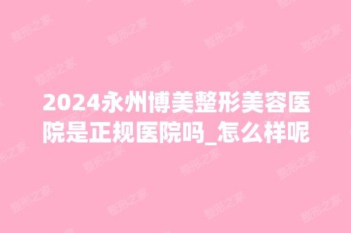 2024永州博美整形美容医院是正规医院吗_怎么样呢_是公立医院吗