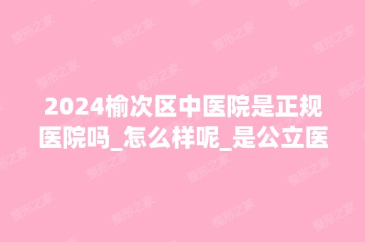 2024榆次区中医院是正规医院吗_怎么样呢_是公立医院吗