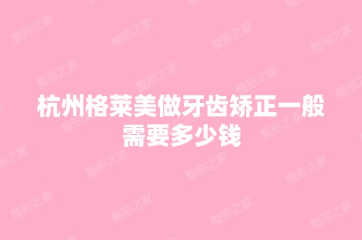 杭州格莱美做牙齿矫正一般需要多少钱