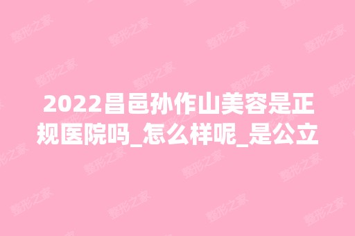 2024昌邑孙作山美容是正规医院吗_怎么样呢_是公立医院吗