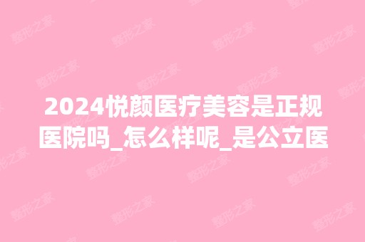 2024悦颜医疗美容是正规医院吗_怎么样呢_是公立医院吗