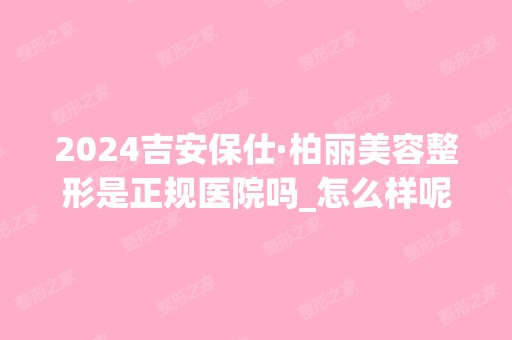 2024吉安保仕·柏丽美容整形是正规医院吗_怎么样呢_是公立医院吗