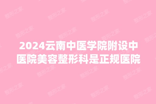 2024云南中医学院附设中医院美容整形科是正规医院吗_怎么样呢_是公立医院吗