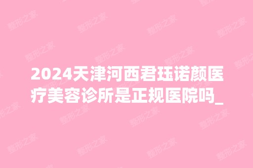 2024天津河西君珏诺颜医疗美容诊所是正规医院吗_怎么样呢_是公立医院吗