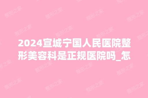 2024宣城宁国人民医院整形美容科是正规医院吗_怎么样呢_是公立医院吗