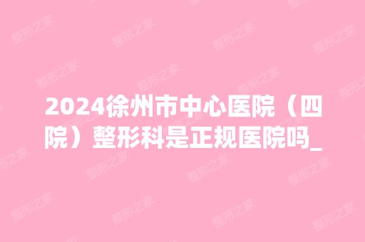 2024徐州市中心医院（四院）整形科是正规医院吗_怎么样呢_是公立医院吗