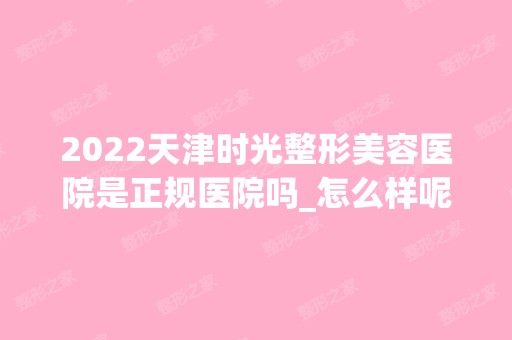 2024天津时光整形美容医院是正规医院吗_怎么样呢_是公立医院吗