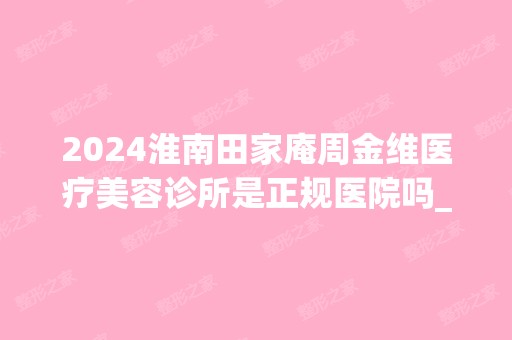 2024淮南田家庵周金维医疗美容诊所是正规医院吗_怎么样呢_是公立医院吗