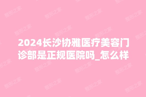 2024长沙协雅医疗美容门诊部是正规医院吗_怎么样呢_是公立医院吗