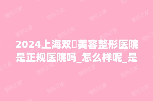 2024上海双孖美容整形医院是正规医院吗_怎么样呢_是公立医院吗