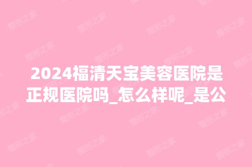 2024福清天宝美容医院是正规医院吗_怎么样呢_是公立医院吗