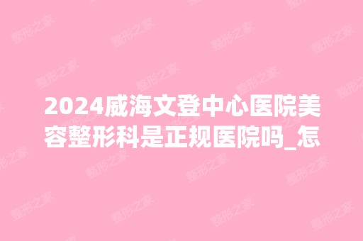 2024威海文登中心医院美容整形科是正规医院吗_怎么样呢_是公立医院吗