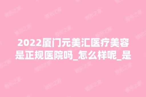 2024厦门元美汇医疗美容是正规医院吗_怎么样呢_是公立医院吗