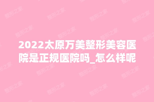 2024太原万美整形美容医院是正规医院吗_怎么样呢_是公立医院吗