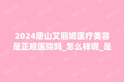 2024唐山艾丽妮医疗美容是正规医院吗_怎么样呢_是公立医院吗