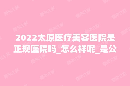 2024太原医疗美容医院是正规医院吗_怎么样呢_是公立医院吗