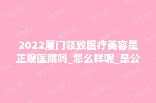 2024厦门领致医疗美容是正规医院吗_怎么样呢_是公立医院吗