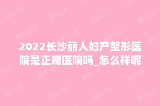 2024长沙丽人妇产整形医院是正规医院吗_怎么样呢_是公立医院吗