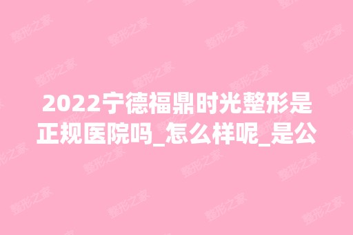 2024宁德福鼎时光整形是正规医院吗_怎么样呢_是公立医院吗