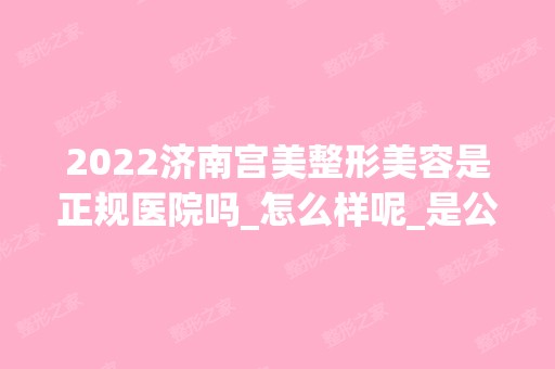 2024济南宫美整形美容是正规医院吗_怎么样呢_是公立医院吗