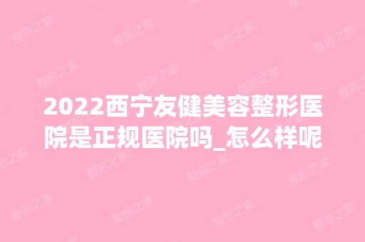 2024西宁友健美容整形医院是正规医院吗_怎么样呢_是公立医院吗