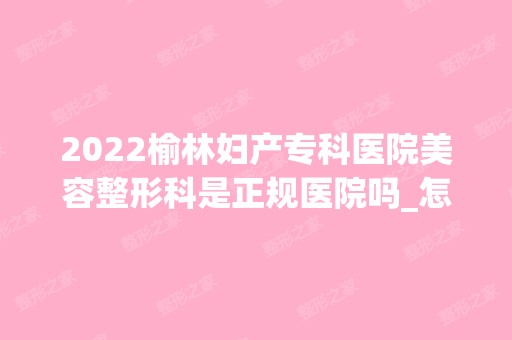 2024榆林妇产专科医院美容整形科是正规医院吗_怎么样呢_是公立医院吗