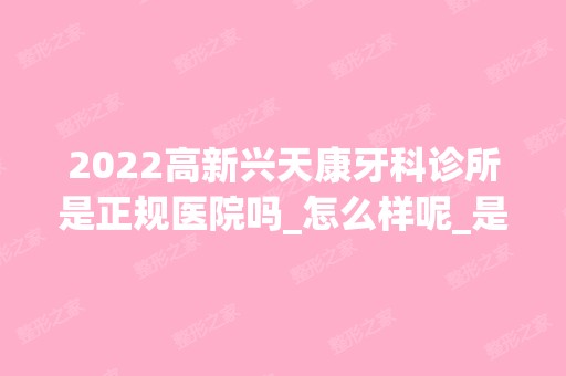 2024高新兴天康牙科诊所是正规医院吗_怎么样呢_是公立医院吗