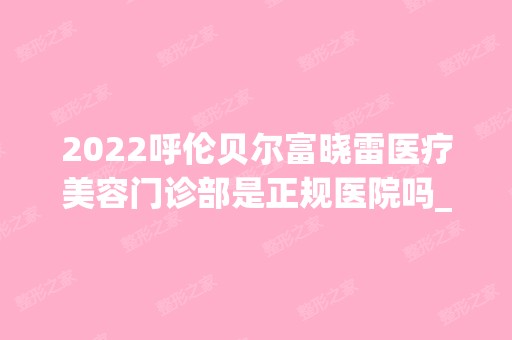 2024呼伦贝尔富晓雷医疗美容门诊部是正规医院吗_怎么样呢_是公立医院吗