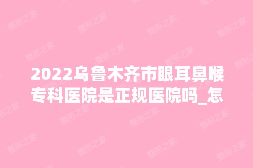 2024乌鲁木齐市眼耳鼻喉专科医院是正规医院吗_怎么样呢_是公立医院吗