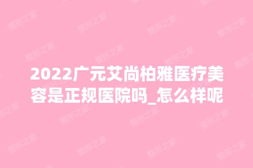 2024广元艾尚柏雅医疗美容是正规医院吗_怎么样呢_是公立医院吗