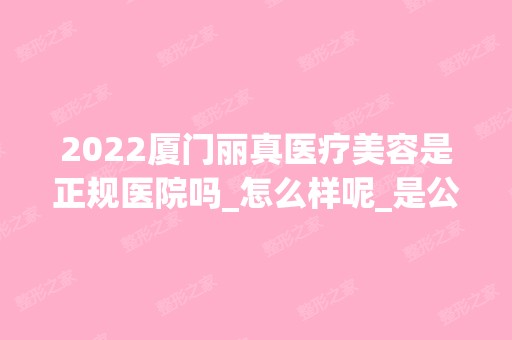 2024厦门丽真医疗美容是正规医院吗_怎么样呢_是公立医院吗