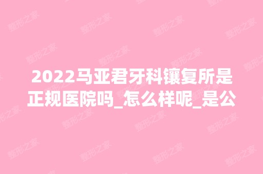 2024马亚君牙科镶复所是正规医院吗_怎么样呢_是公立医院吗