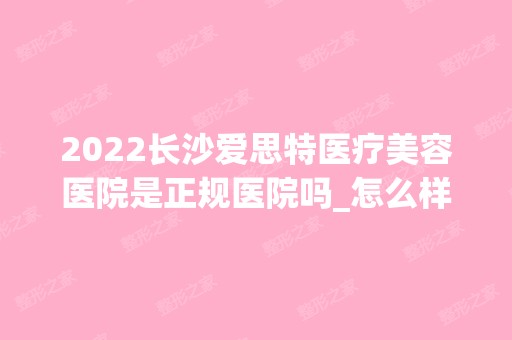 2024长沙爱思特医疗美容医院是正规医院吗_怎么样呢_是公立医院吗