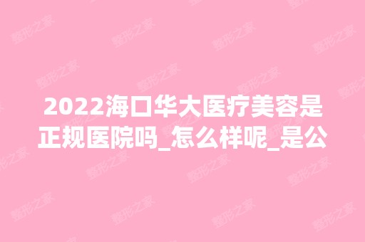 2024海口华大医疗美容是正规医院吗_怎么样呢_是公立医院吗