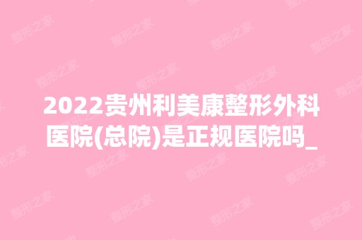 2024贵州利美康整形外科医院(总院)是正规医院吗_怎么样呢_是公立医院吗