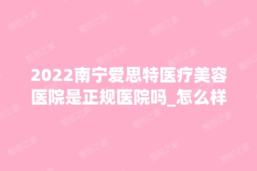 2024南宁爱思特医疗美容医院是正规医院吗_怎么样呢_是公立医院吗