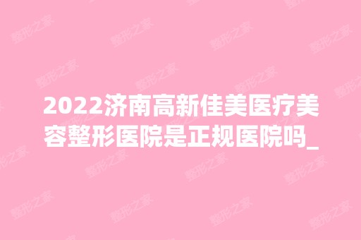 2024济南高新佳美医疗美容整形医院是正规医院吗_怎么样呢_是公立医院吗