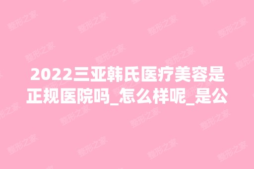 2024三亚韩氏医疗美容是正规医院吗_怎么样呢_是公立医院吗