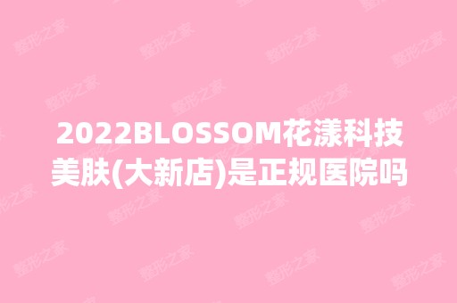 2024BLOSSOM花漾科技美肤(大新店)是正规医院吗_怎么样呢_是公立医院吗