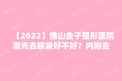 【2024】佛山金子整形医院激光去眼袋好不好？内附去眼袋说明