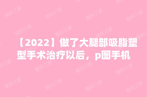 【2024】做了大腿部吸脂塑型手术治疗以后，p图手机软件都闲置不用了