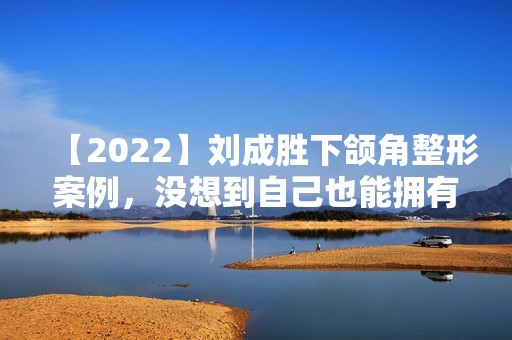 【2024】刘成胜下颌角整形案例，没想到自己也能拥有小脸…