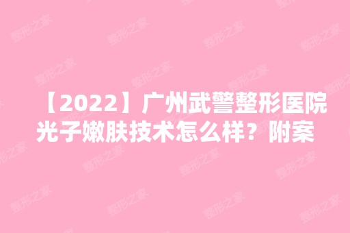 【2024】广州武警整形医院光子嫩肤技术怎么样？附案例效果2024年新价格表